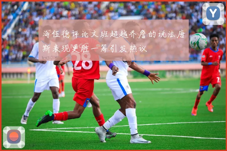 海伍德评论文班超越乔詹的说法唐斯表现更胜一筹引发热议
