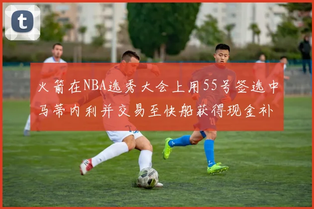 火箭在NBA选秀大会上用55号签选中马蒂内利并交易至快船获得现金补偿