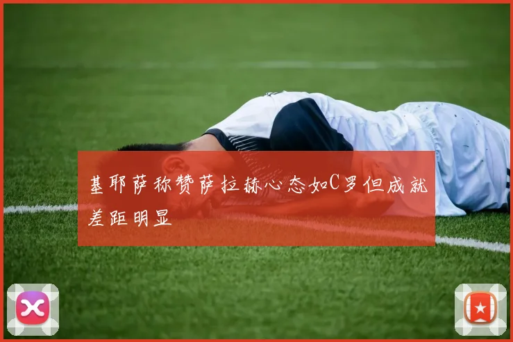 基耶萨称赞萨拉赫心态如C罗但成就差距明显