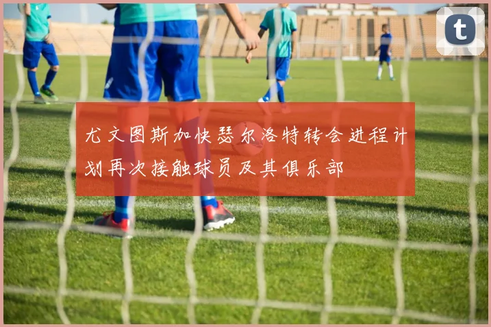 尤文图斯加快瑟尔洛特转会进程计划再次接触球员及其俱乐部