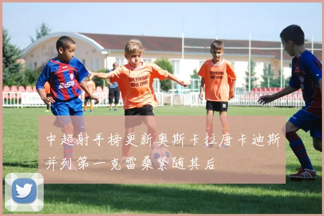 中超射手榜更新奥斯卡拉唐卡迪斯并列第一克雷桑紧随其后