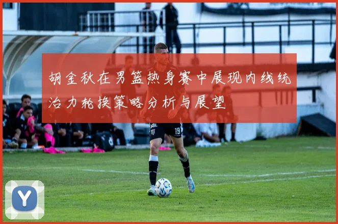 胡金秋在男篮热身赛中展现内线统治力轮换策略分析与展望