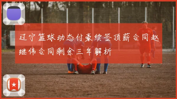 辽宁篮球动态付豪续签顶薪合同赵继伟合同剩余三年解析