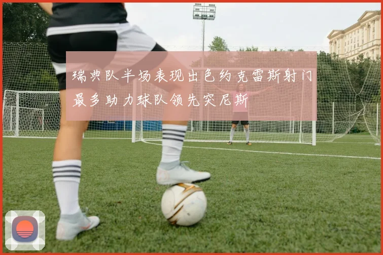 瑞典队半场表现出色约克雷斯射门最多助力球队领先突尼斯