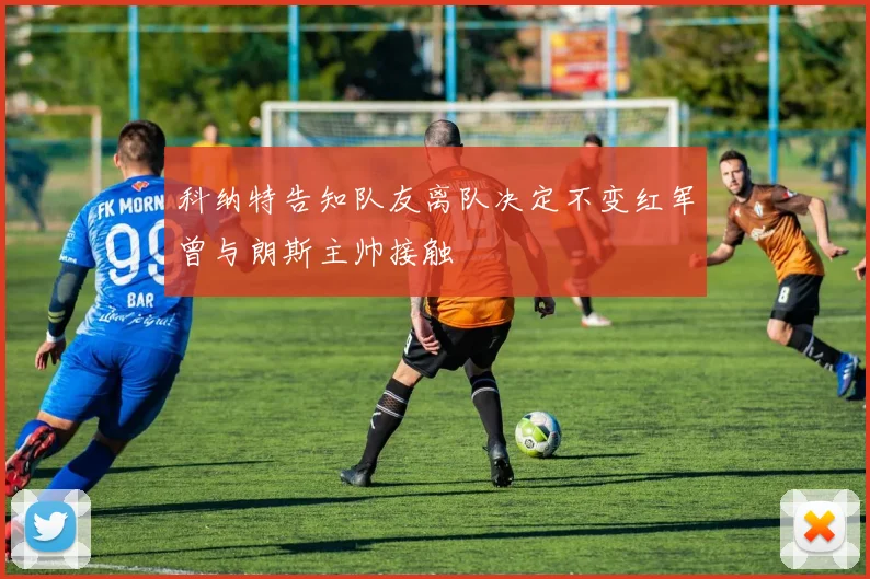 科纳特告知队友离队决定不变红军曾与朗斯主帅接触