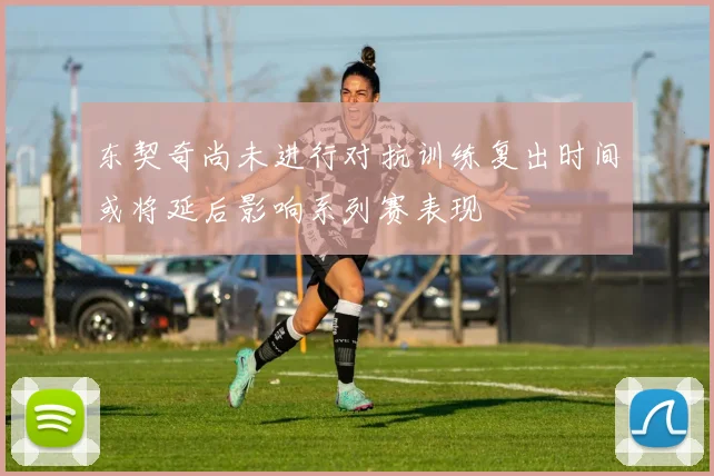东契奇尚未进行对抗训练复出时间或将延后影响系列赛表现