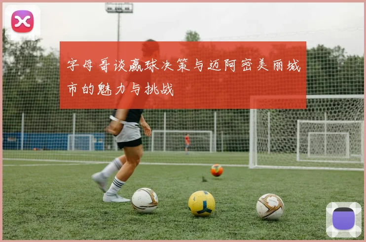 字母哥谈赢球决策与迈阿密美丽城市的魅力与挑战