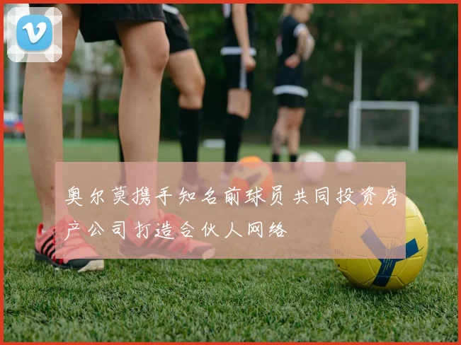 奥尔莫携手知名前球员共同投资房产公司打造合伙人网络