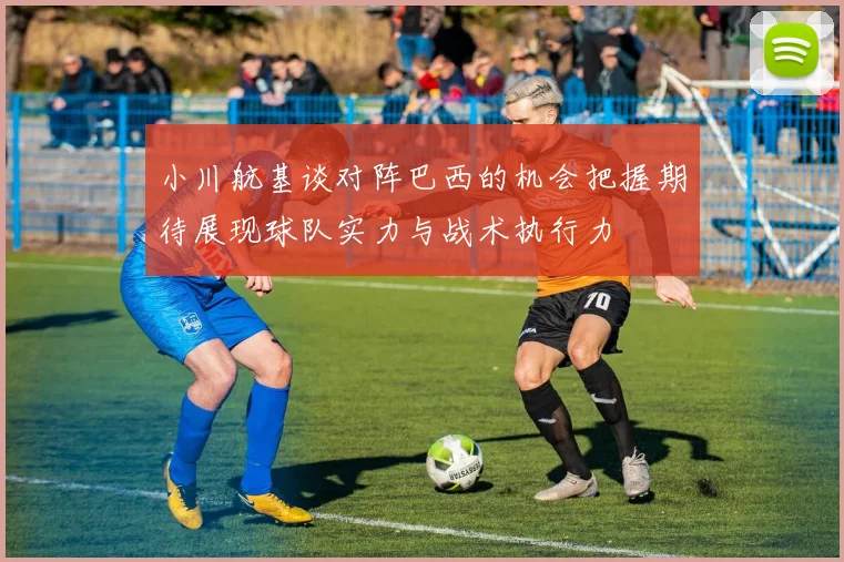 小川航基谈对阵巴西的机会把握期待展现球队实力与战术执行力