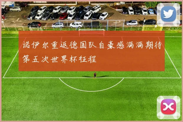 诺伊尔重返德国队自豪感满满期待第五次世界杯征程